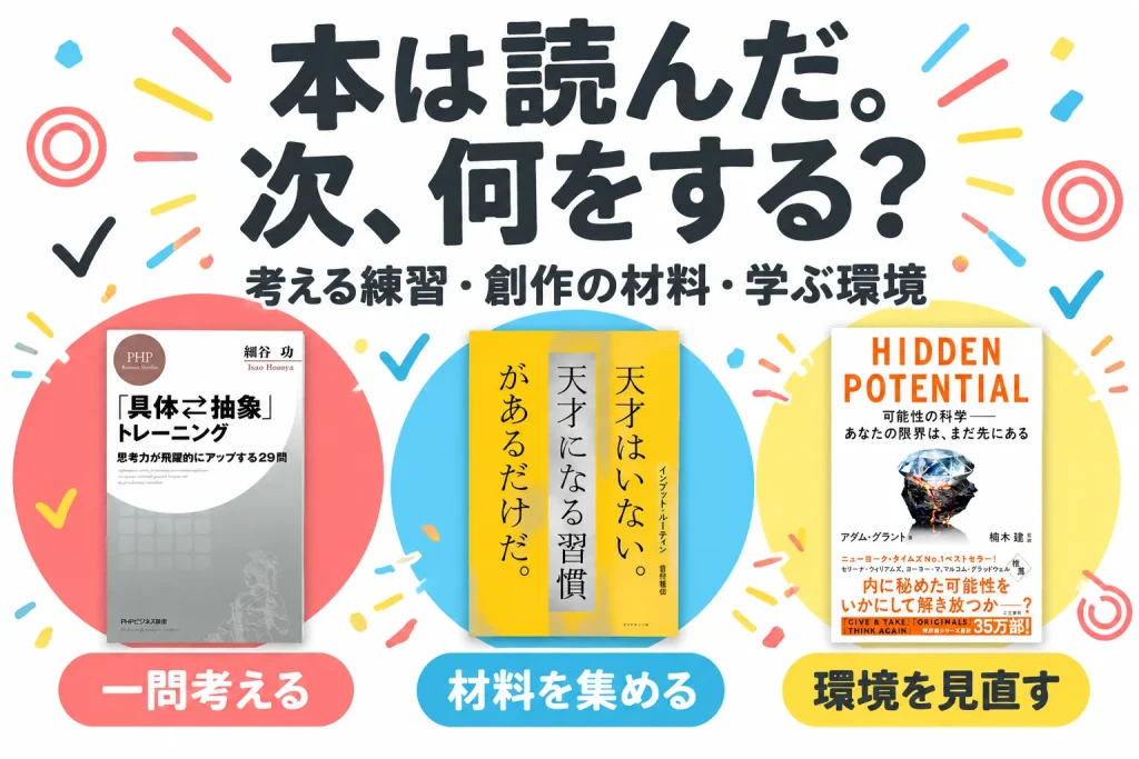 本は読んだ。次、何をする?:「具体⇔抽象」トレーニング 思考力が飛躍的にアップする29問/細谷功/PHP研究所/Kindle ASIN B0868GMSBG、インプット・ルーティン 天才はいない。天才になる習慣があるだけだ。/菅付雅信/ダイヤモンド社/Kindle ASIN B0CW1GLZ1H、HIDDEN POTENTIAL 可能性の科学――あなたの限界は、まだ先にある/アダム・グラント著・楠木建監訳/三笠書房/Kindle ASIN B0FT2GGHYL
